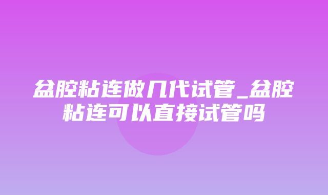 盆腔粘连做几代试管_盆腔粘连可以直接试管吗