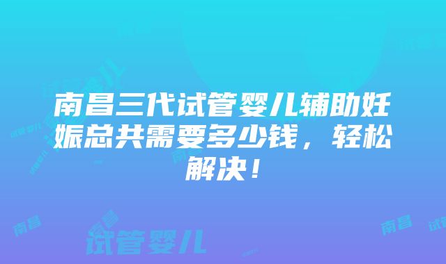 南昌三代试管婴儿辅助妊娠总共需要多少钱，轻松解决！