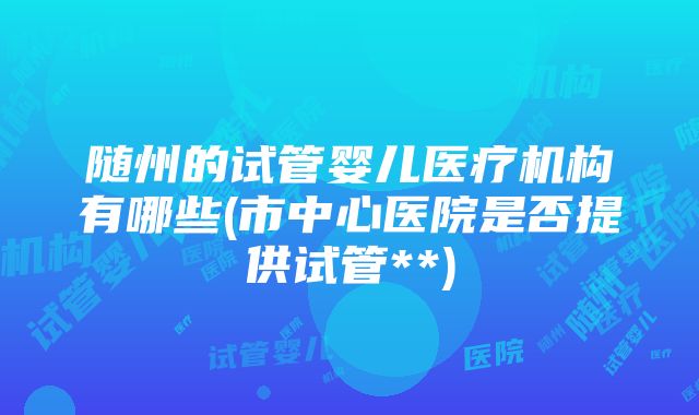 随州的试管婴儿医疗机构有哪些(市中心医院是否提供试管**)