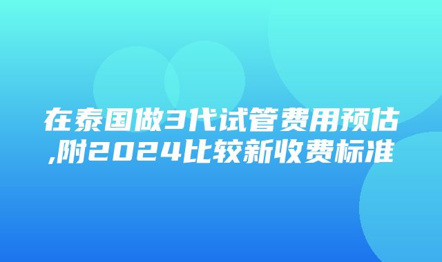 在泰国做3代试管费用预估,附2024比较新收费标准