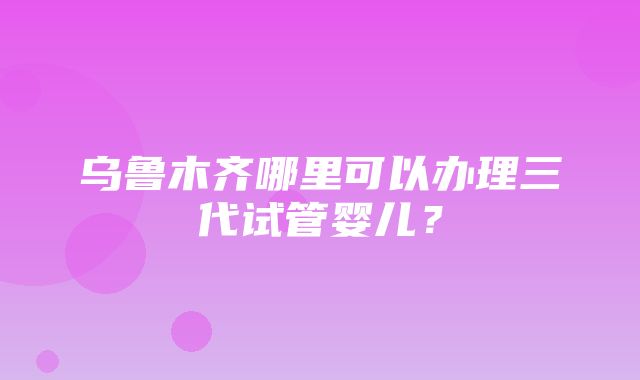 乌鲁木齐哪里可以办理三代试管婴儿？