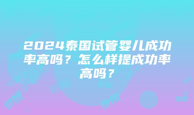 2024泰国试管婴儿成功率高吗？怎么样提成功率高吗？