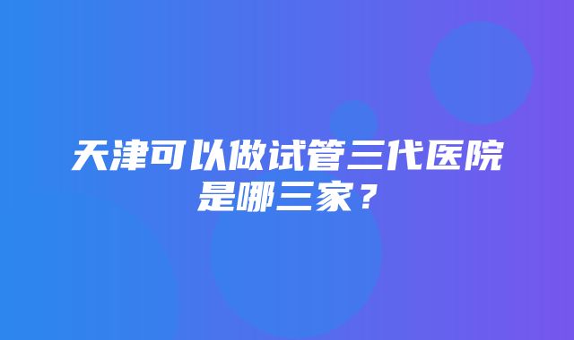 天津可以做试管三代医院是哪三家？