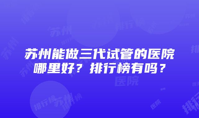 苏州能做三代试管的医院哪里好？排行榜有吗？