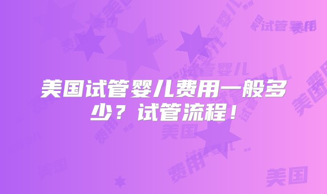 美国试管婴儿费用一般多少？试管流程！