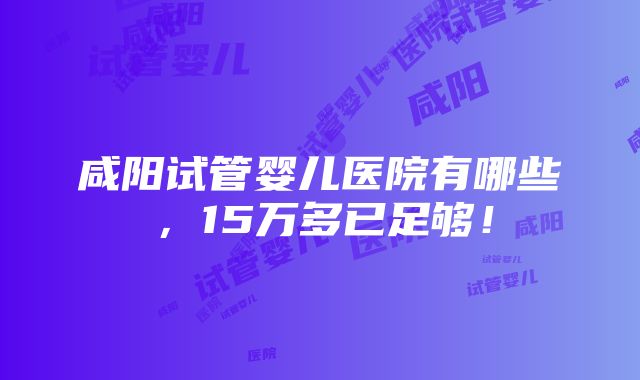 咸阳试管婴儿医院有哪些，15万多已足够！