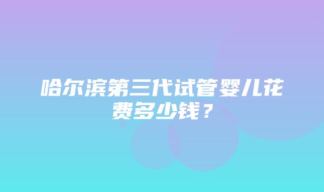 哈尔滨第三代试管婴儿花费多少钱？