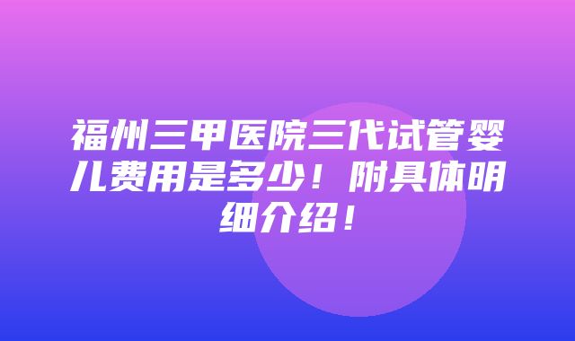 福州三甲医院三代试管婴儿费用是多少！附具体明细介绍！