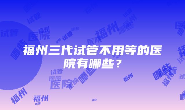 福州三代试管不用等的医院有哪些？