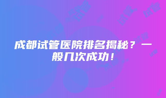 成都试管医院排名揭秘？一般几次成功！