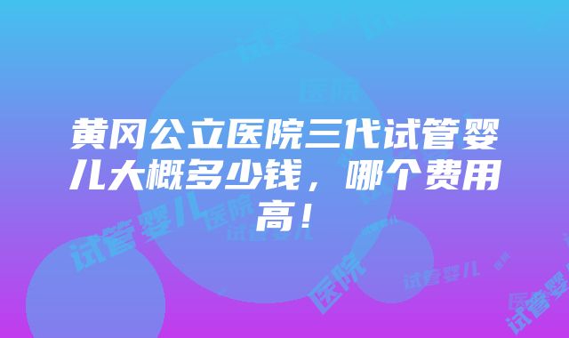 黄冈公立医院三代试管婴儿大概多少钱，哪个费用高！