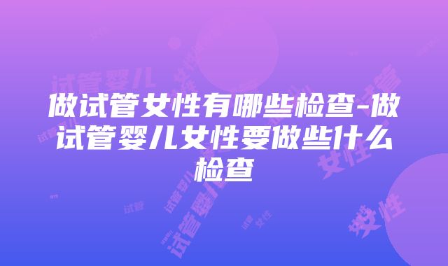 做试管女性有哪些检查-做试管婴儿女性要做些什么检查