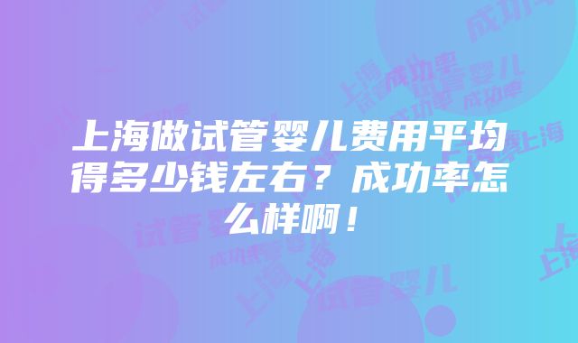 上海做试管婴儿费用平均得多少钱左右？成功率怎么样啊！