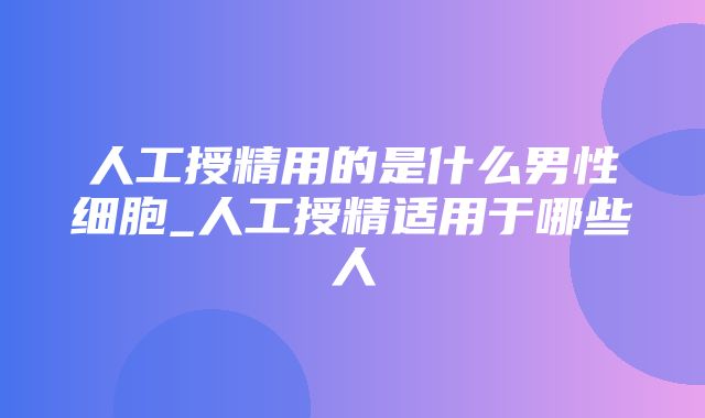 人工授精用的是什么男性细胞_人工授精适用于哪些人