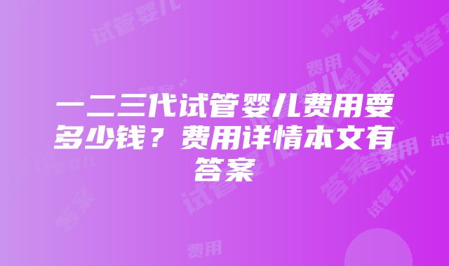 一二三代试管婴儿费用要多少钱？费用详情本文有答案