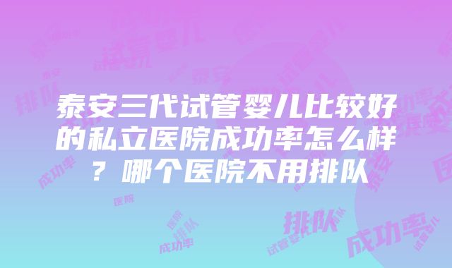 泰安三代试管婴儿比较好的私立医院成功率怎么样？哪个医院不用排队