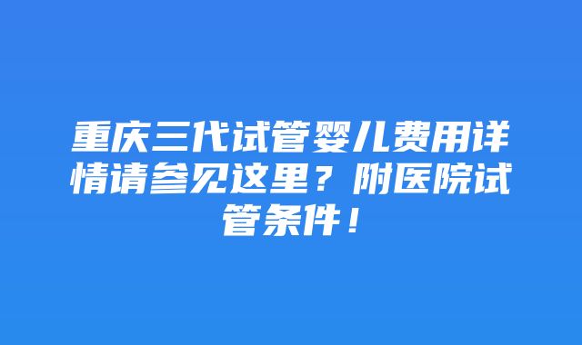 重庆三代试管婴儿费用详情请参见这里？附医院试管条件！