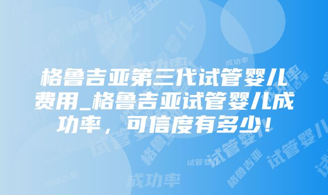 格鲁吉亚第三代试管婴儿费用_格鲁吉亚试管婴儿成功率，可信度有多少！