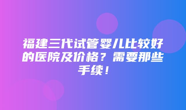 福建三代试管婴儿比较好的医院及价格？需要那些手续！