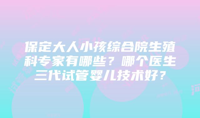 保定大人小孩综合院生殖科专家有哪些？哪个医生三代试管婴儿技术好？