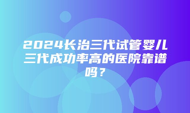 2024长治三代试管婴儿三代成功率高的医院靠谱吗？