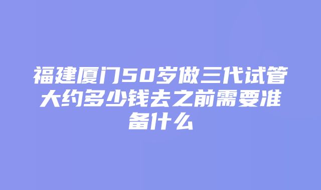 福建厦门50岁做三代试管大约多少钱去之前需要准备什么