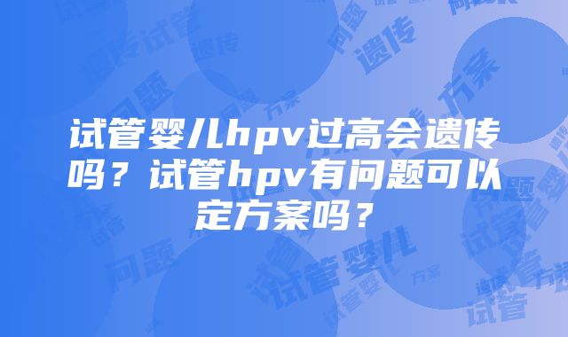 试管婴儿hpv过高会遗传吗？试管hpv有问题可以定方案吗？