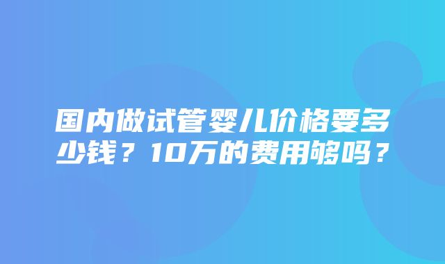 国内做试管婴儿价格要多少钱？10万的费用够吗？