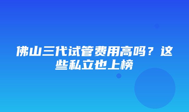 佛山三代试管费用高吗？这些私立也上榜