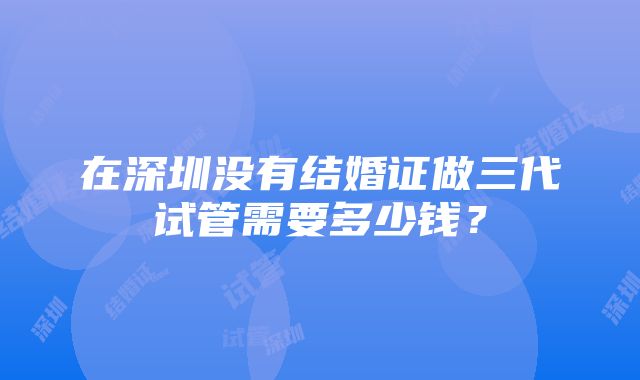 在深圳没有结婚证做三代试管需要多少钱？