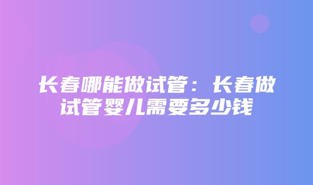 长春哪能做试管：长春做试管婴儿需要多少钱