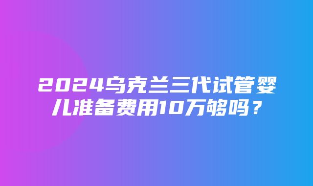 2024乌克兰三代试管婴儿准备费用10万够吗？