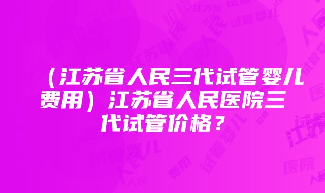 （江苏省人民三代试管婴儿费用）江苏省人民医院三代试管价格？