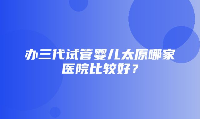 办三代试管婴儿太原哪家医院比较好？