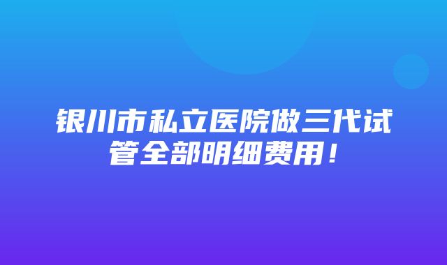 银川市私立医院做三代试管全部明细费用！