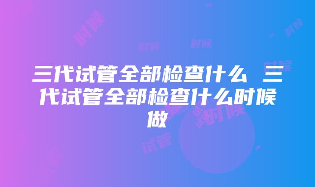 三代试管全部检查什么 三代试管全部检查什么时候做