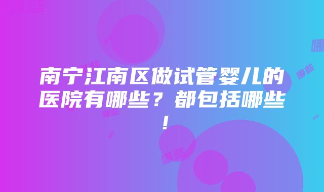 南宁江南区做试管婴儿的医院有哪些？都包括哪些！