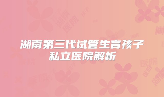 湖南第三代试管生育孩子私立医院解析