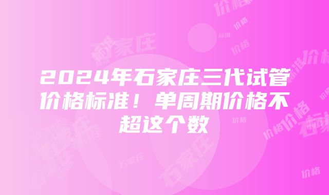 2024年石家庄三代试管价格标准！单周期价格不超这个数