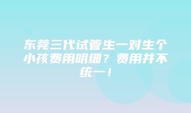 东莞三代试管生一对生个小孩费用明细？费用并不统一！