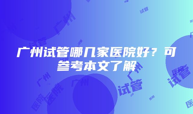 广州试管哪几家医院好？可参考本文了解