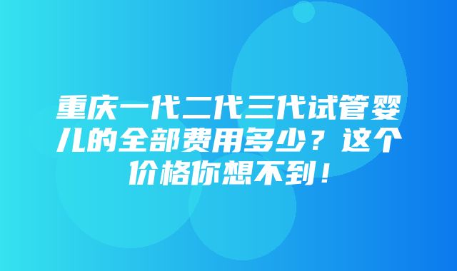 重庆一代二代三代试管婴儿的全部费用多少？这个价格你想不到！