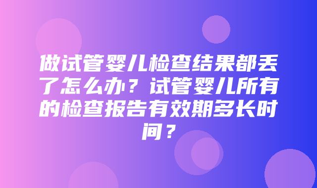 做试管婴儿检查结果都丢了怎么办？试管婴儿所有的检查报告有效期多长时间？