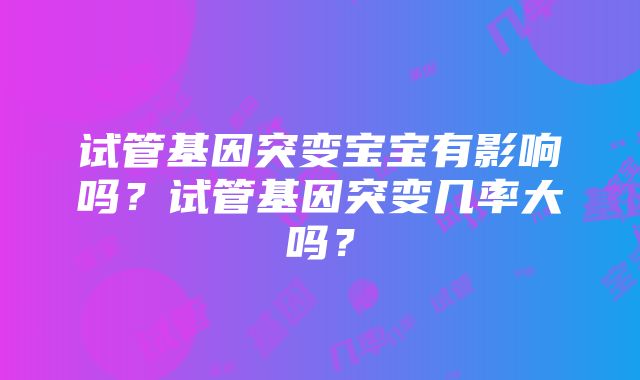 试管基因突变宝宝有影响吗？试管基因突变几率大吗？