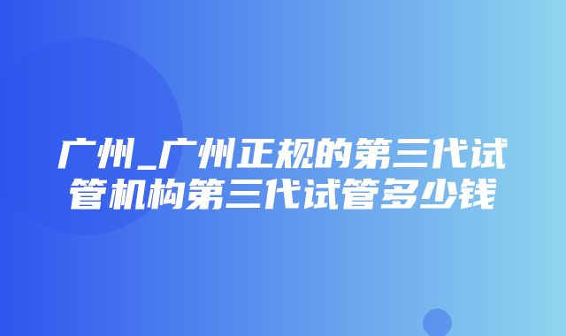 广州_广州正规的第三代试管机构第三代试管多少钱