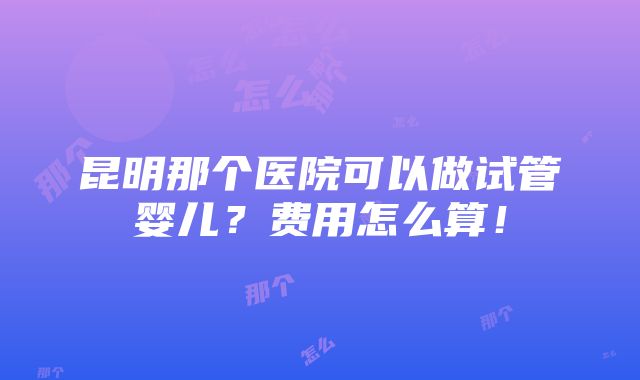 昆明那个医院可以做试管婴儿？费用怎么算！