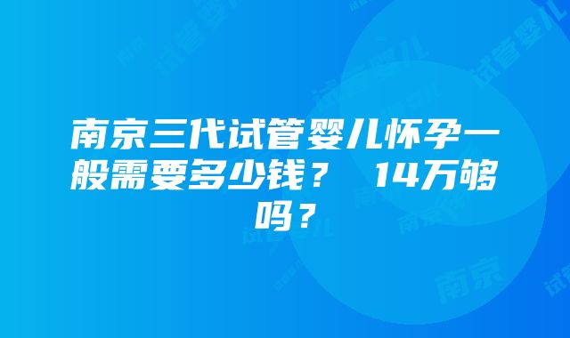 南京三代试管婴儿怀孕一般需要多少钱？ 14万够吗？