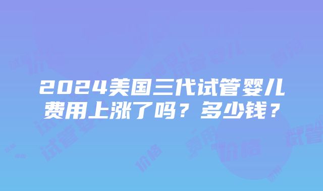 2024美国三代试管婴儿费用上涨了吗？多少钱？