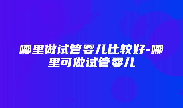 哪里做试管婴儿比较好-哪里可做试管婴儿