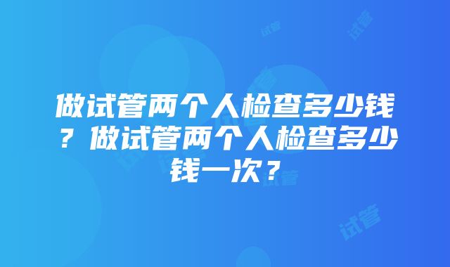 做试管两个人检查多少钱？做试管两个人检查多少钱一次？